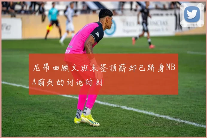 尼昂回顾文班未签顶薪却已跻身NBA前列的讨论时刻