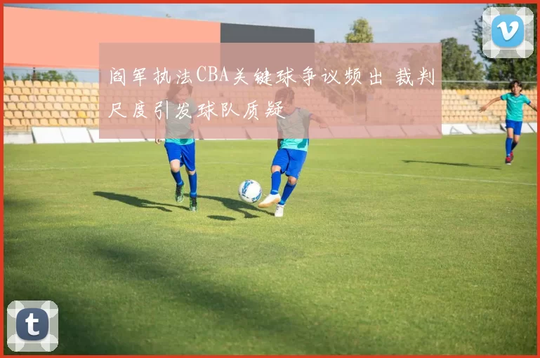 阎军执法CBA关键球争议频出 裁判尺度引发球队质疑
