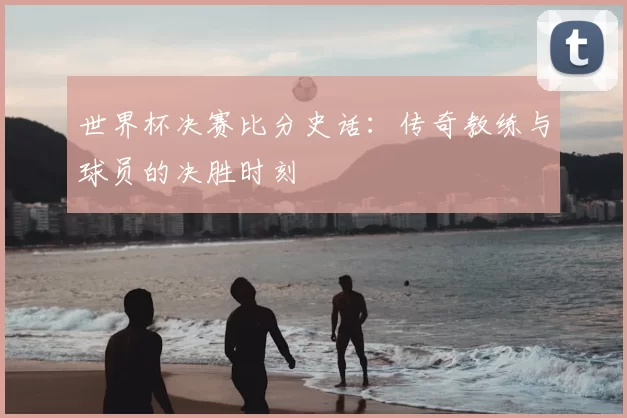 世界杯决赛比分史话:传奇教练与球员的决胜时刻