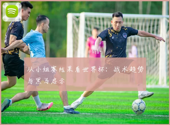 从小组赛结果看世界杯:战术趋势与黑马启示