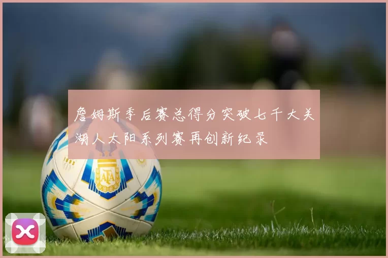 詹姆斯季后赛总得分突破七千大关湖人太阳系列赛再创新纪录
