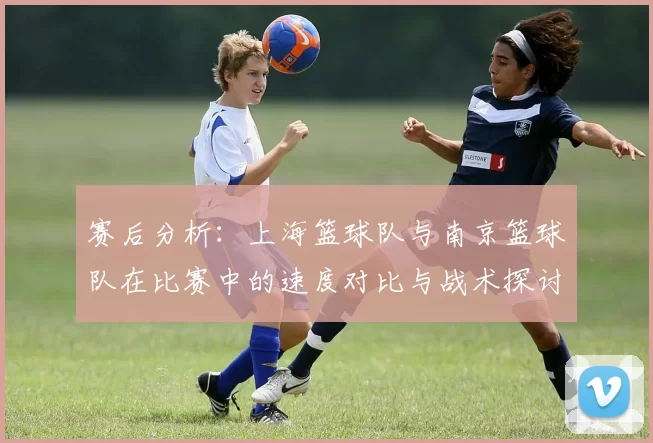 赛后分析：上海篮球队与南京篮球队在比赛中的速度对比与战术探讨