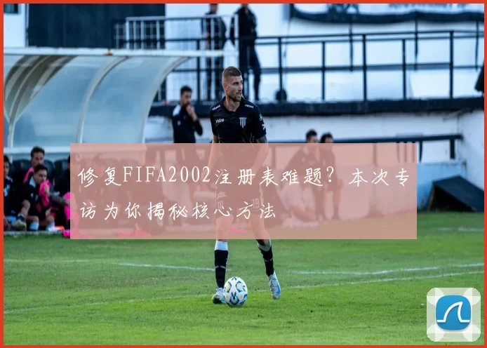 修复FIFA2002注册表难题?本次专访为你揭秘核心方法