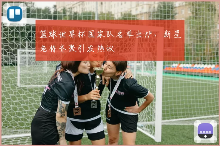 篮球世界杯国家队名单出炉，新星老将齐聚引发热议