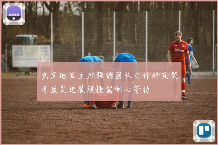 克罗地亚主帅强调团队合作科瓦契奇康复进展缓慢需耐心等待