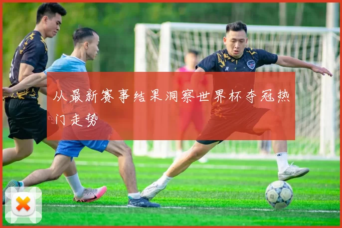 从最新赛事结果洞察世界杯夺冠热门走势