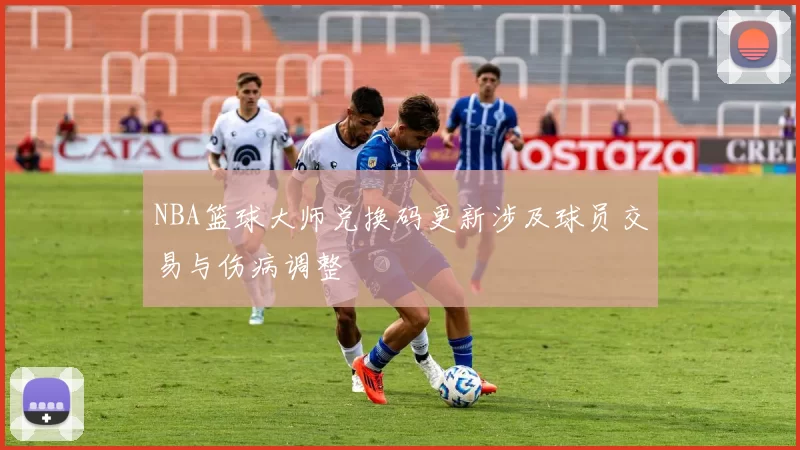 NBA篮球大师兑换码更新涉及球员交易与伤病调整
