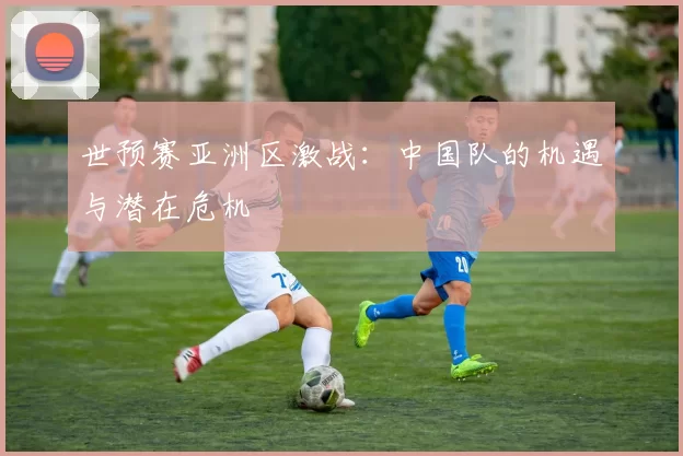 世预赛亚洲区激战:中国队的机遇与潜在危机