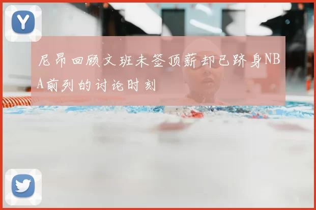 尼昂回顾文班未签顶薪却已跻身NBA前列的讨论时刻