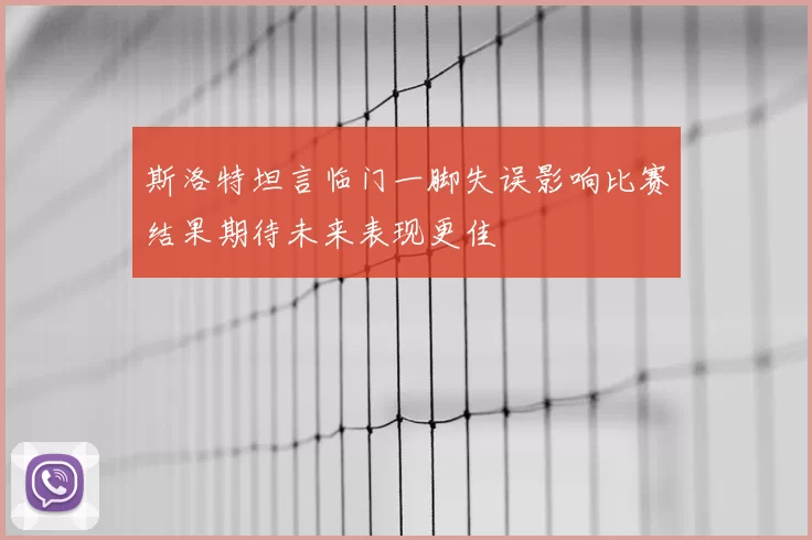 斯洛特坦言临门一脚失误影响比赛结果期待未来表现更佳