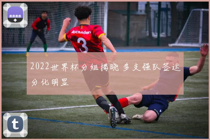 2022世界杯分组揭晓 多支强队签运分化明显