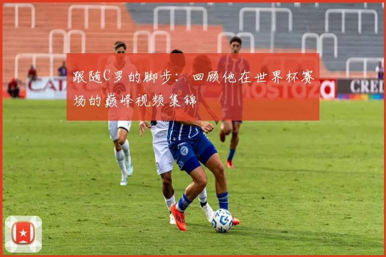 跟随C罗的脚步：回顾他在世界杯赛场的巅峰视频集锦