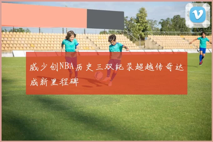 威少创NBA历史三双纪录超越传奇达成新里程碑