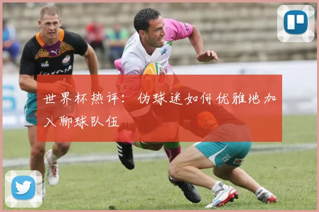 世界杯热评:伪球迷如何优雅地加入聊球队伍