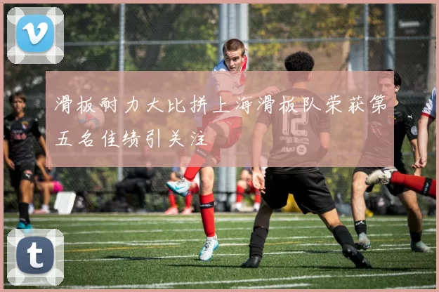 滑板耐力大比拼上海滑板队荣获第五名佳绩引关注