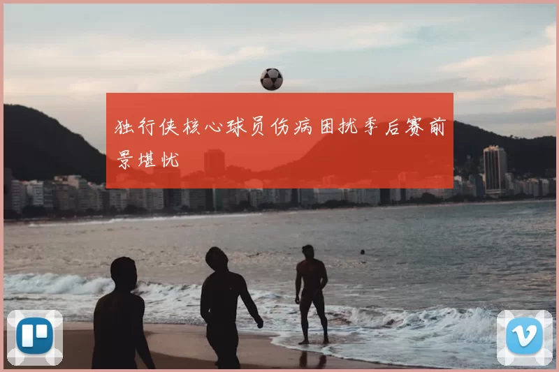 独行侠核心球员伤病困扰季后赛前景堪忧