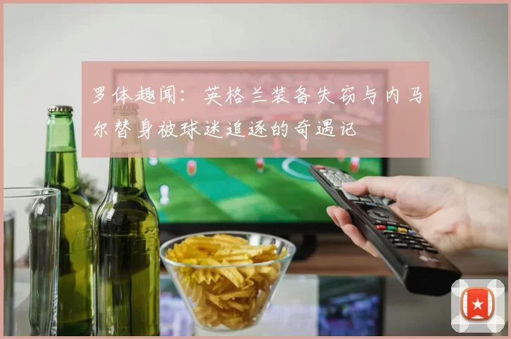 罗体趣闻:英格兰装备失窃与内马尔替身被球迷追逐的奇遇记