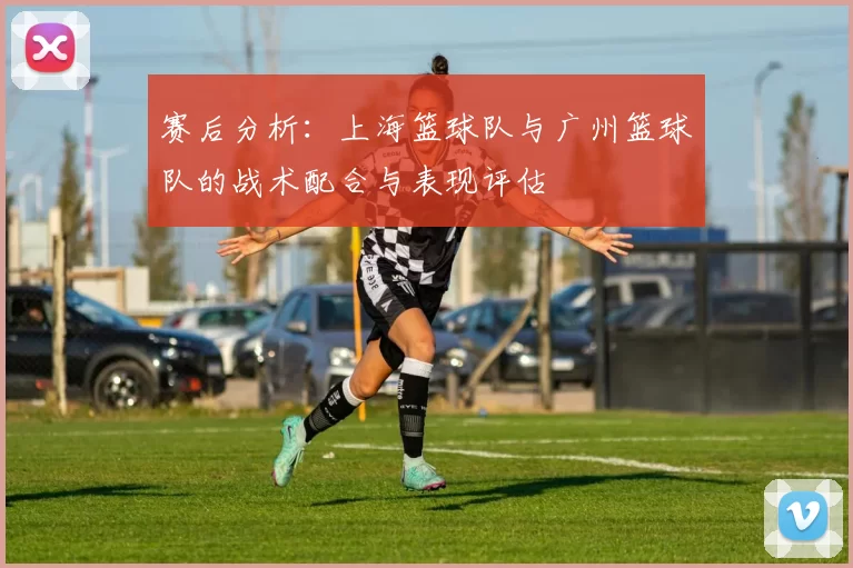 赛后分析：上海篮球队与广州篮球队的战术配合与表现评估