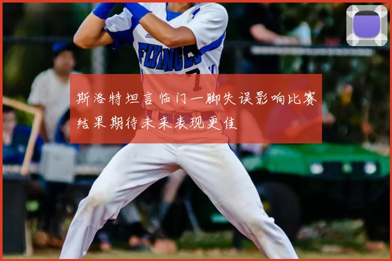 斯洛特坦言临门一脚失误影响比赛结果期待未来表现更佳