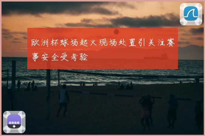欧洲杯球场起火现场处置引关注赛事安全受考验