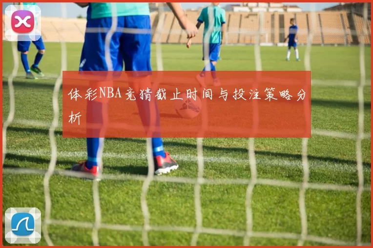 体彩NBA竞猜截止时间与投注策略分析
