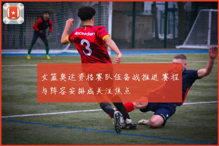 女篮奥运资格赛队伍备战推进 赛程与阵容安排成关注焦点