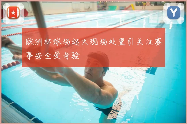 欧洲杯球场起火现场处置引关注赛事安全受考验