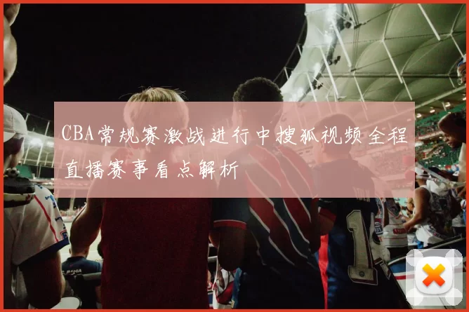 CBA常规赛激战进行中搜狐视频全程直播赛事看点解析
