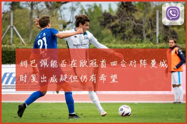 姆巴佩能否在欧冠首回合对阵曼城时复出成疑但仍有希望
