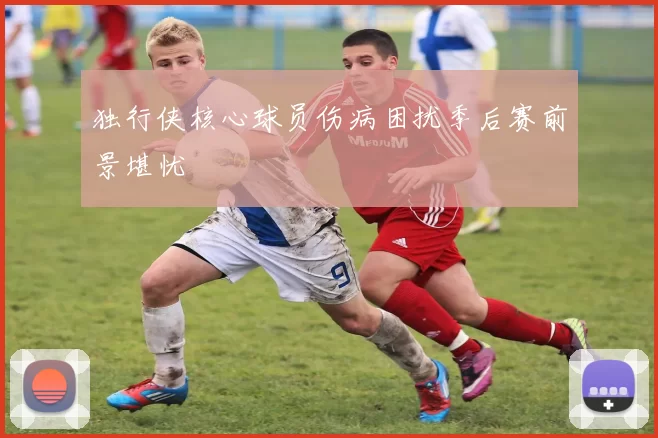 独行侠核心球员伤病困扰季后赛前景堪忧
