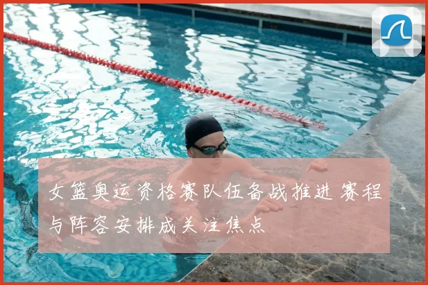 女篮奥运资格赛队伍备战推进 赛程与阵容安排成关注焦点