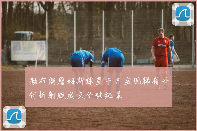 勒布朗詹姆斯球星卡开盒现稀有平行折射版成交价破纪录