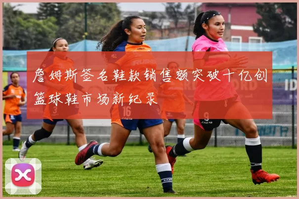 詹姆斯签名鞋款销售额突破十亿创篮球鞋市场新纪录