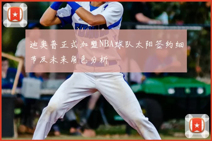 迪奥普正式加盟NBA球队太阳签约细节及未来角色分析