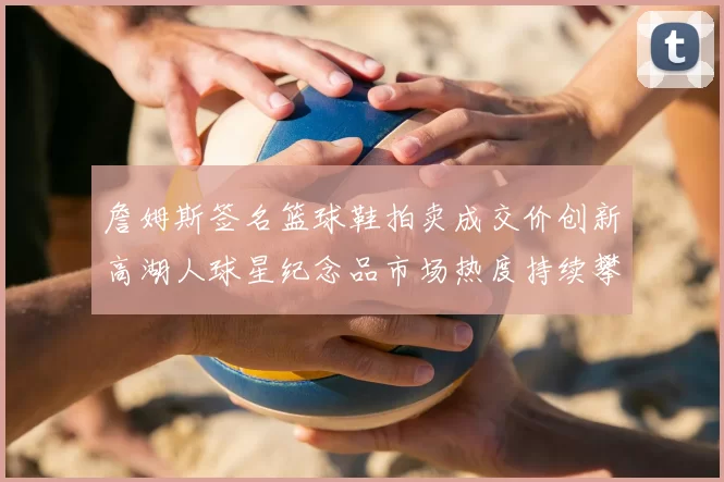 詹姆斯签名篮球鞋拍卖成交价创新高湖人球星纪念品市场热度持续攀升
