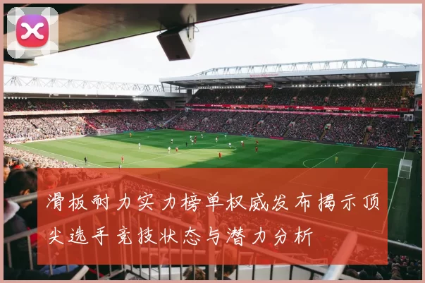 滑板耐力实力榜单权威发布揭示顶尖选手竞技状态与潜力分析