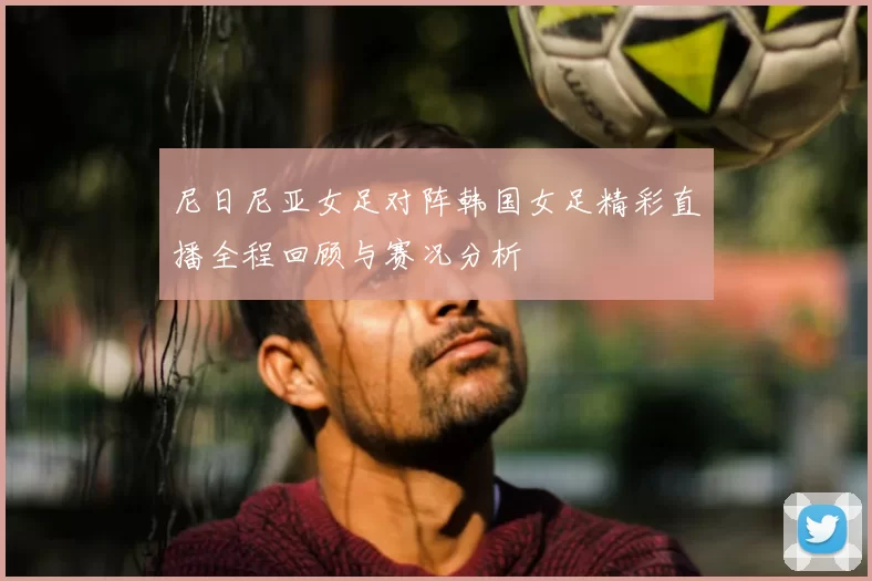 尼日尼亚女足对阵韩国女足精彩直播全程回顾与赛况分析