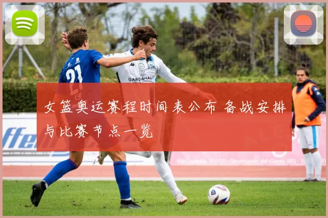 女篮奥运赛程时间表公布 备战安排与比赛节点一览
