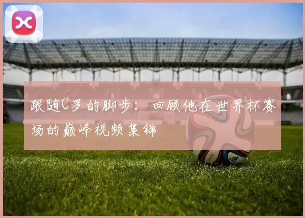 跟随C罗的脚步:回顾他在世界杯赛场的巅峰视频集锦