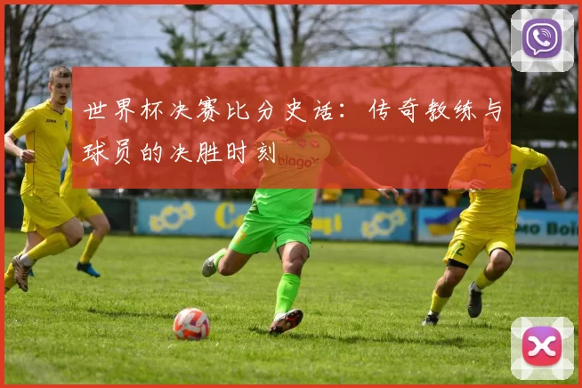 世界杯决赛比分史话:传奇教练与球员的决胜时刻