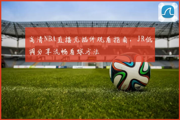 高清NBA直播无插件观看指南，JR低调分享流畅看球方法