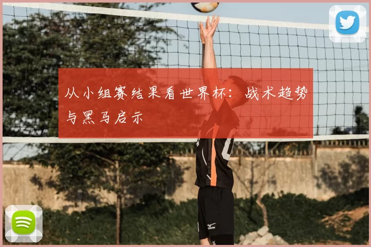从小组赛结果看世界杯:战术趋势与黑马启示