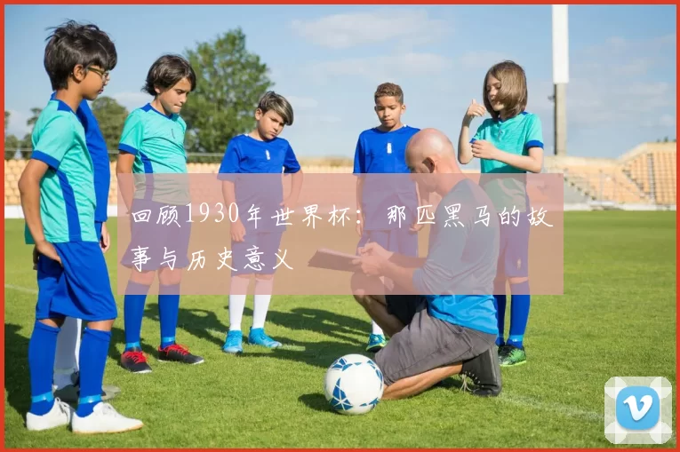 回顾1930年世界杯:那匹黑马的故事与历史意义