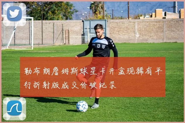勒布朗詹姆斯球星卡开盒现稀有平行折射版成交价破纪录
