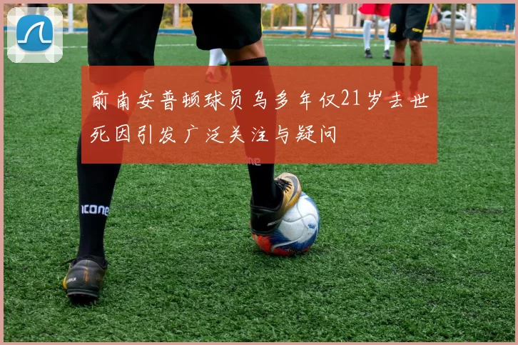 前南安普顿球员乌多年仅21岁去世死因引发广泛关注与疑问