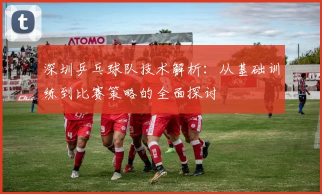深圳乒乓球队技术解析：从基础训练到比赛策略的全面探讨