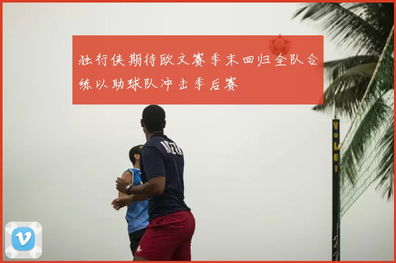 独行侠期待欧文赛季末回归全队合练以助球队冲击季后赛